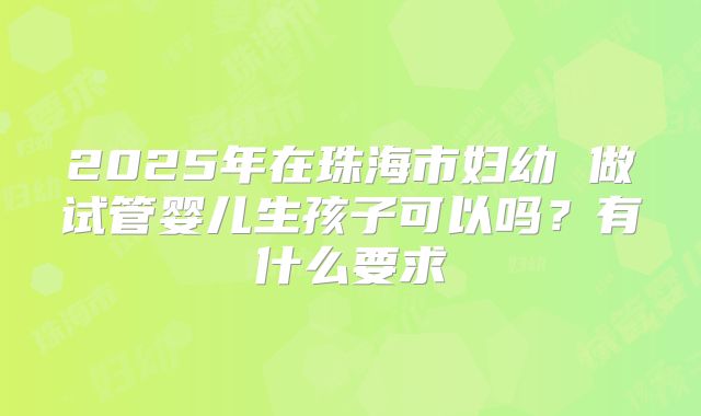 2025年在珠海市妇幼 做试管婴儿生孩子可以吗？有什么要求