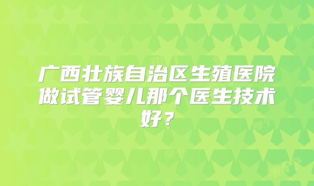 广西壮族自治区生殖医院做试管婴儿那个医生技术好？