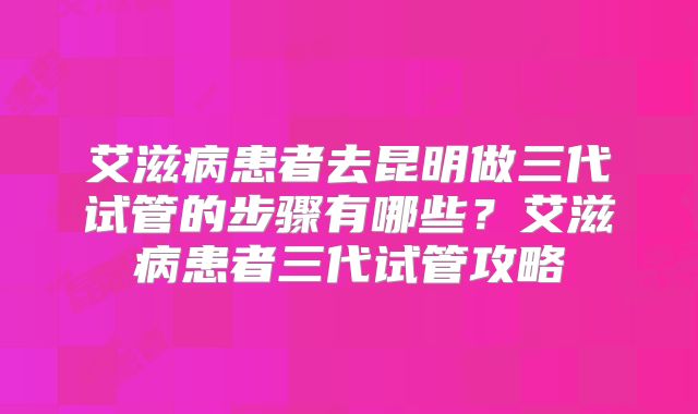 艾滋病患者去昆明做三代试管的步骤有哪些?艾滋病患者三代试管攻略