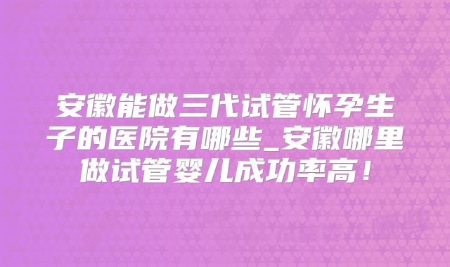 安徽能做三代试管怀孕生子的医院有哪些_安徽哪里做试管婴儿成功率高!