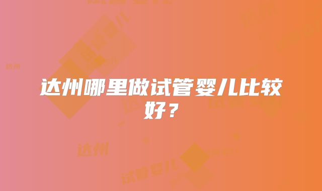 达州哪里做试管婴儿比较好?