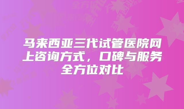 马来西亚三代试管医院网上咨询方式，口碑与服务全方位对比
