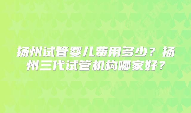 扬州试管婴儿费用多少?扬州三代试管机构哪家好?