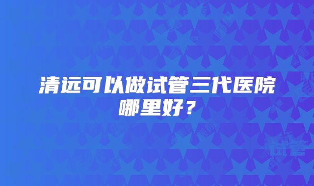 清远可以做试管三代医院哪里好?