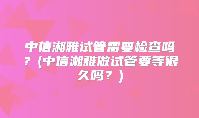 中信湘雅试管需要检查吗？(中信湘雅做试管要等很久吗？)