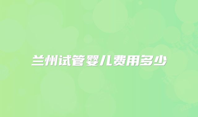 兰州试管婴儿费用多少