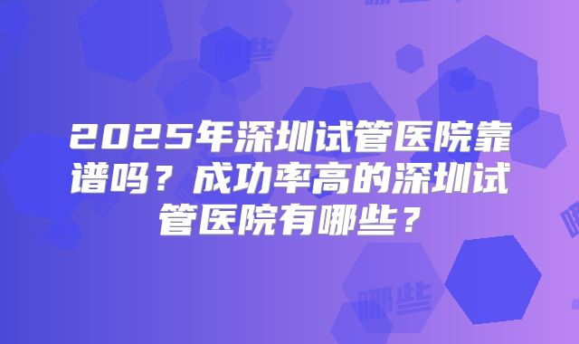 2025年深圳试管医院靠谱吗？成功率高的深圳试管医院有哪些？