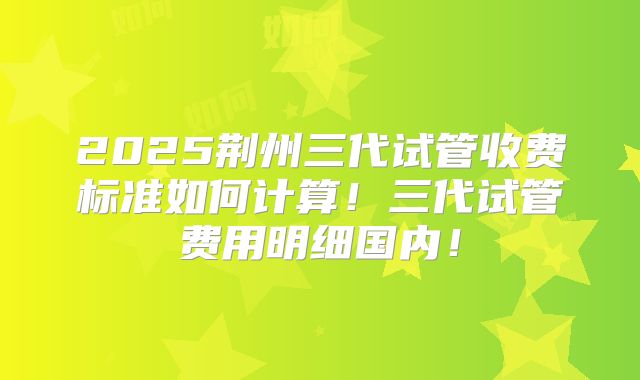 2025荆州三代试管收费标准如何计算！三代试管费用明细国内！