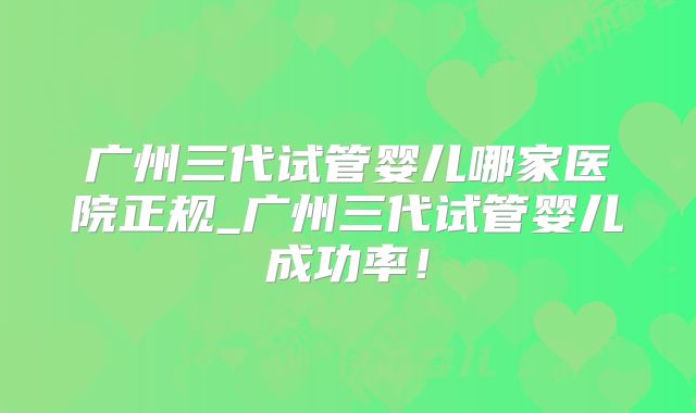广州三代试管婴儿哪家医院正规_广州三代试管婴儿成功率！
