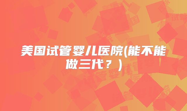 美国试管婴儿医院(能不能做三代？)