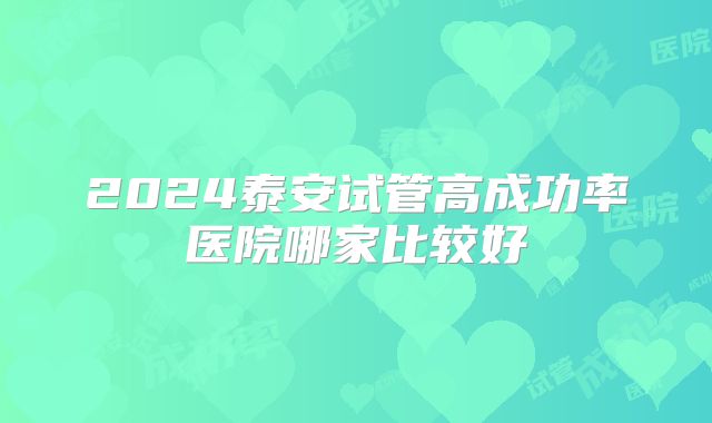 2024泰安试管高成功率医院哪家比较好