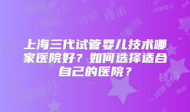 上海三代试管婴儿技术哪家医院好？如何选择适合自己的医院？