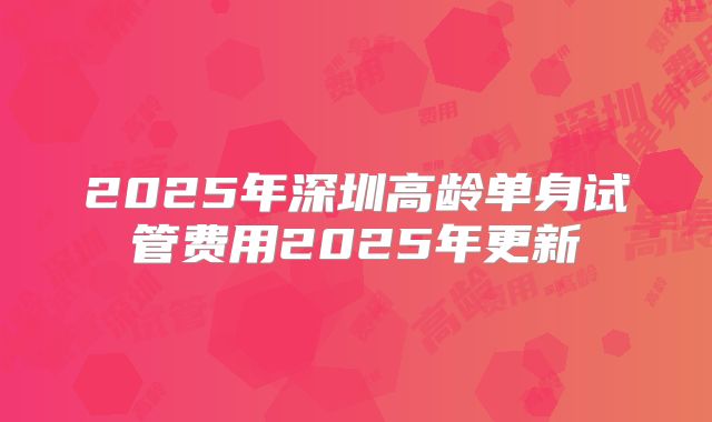 2025年深圳高龄单身试管费用2025年更新