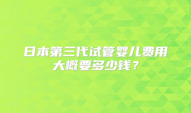 日本第三代试管婴儿费用大概要多少钱？
