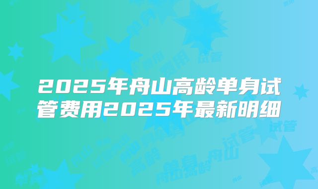 2025年舟山高龄单身试管费用2025年最新明细