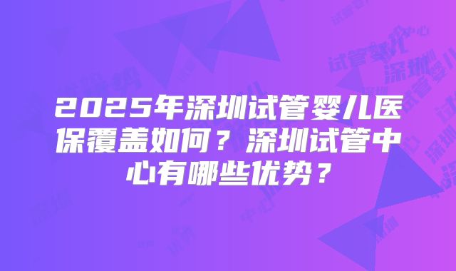 2025年深圳试管婴儿医保覆盖如何?深圳试管中心有哪些优势?