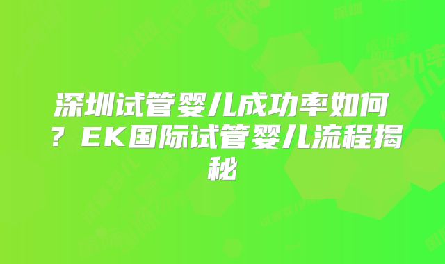 深圳试管婴儿成功率如何?EK国际试管婴儿流程揭秘