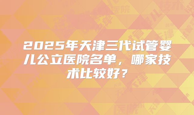 2025年天津三代试管婴儿公立医院名单,哪家技术比较好?