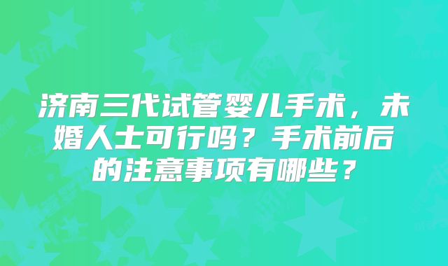 济南三代试管婴儿手术,未婚人士可行吗?手术前后的注意事项有哪些?