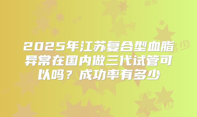 2025年江苏复合型血脂异常在国内做三代试管可以吗？成功率有多少