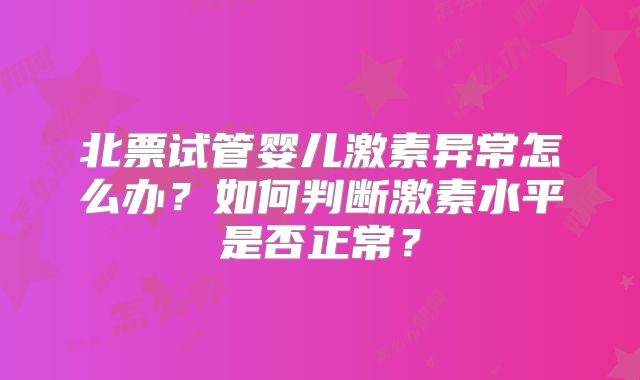 北票试管婴儿激素异常怎么办？如何判断激素水平是否正常？