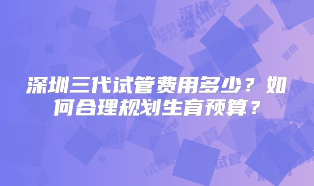 深圳三代试管费用多少?如何合理规划生育预算?