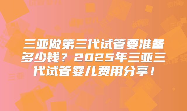 三亚做第三代试管要准备多少钱?2025年三亚三代试管婴儿费用分享!