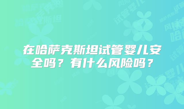 在哈萨克斯坦试管婴儿安全吗？有什么风险吗？