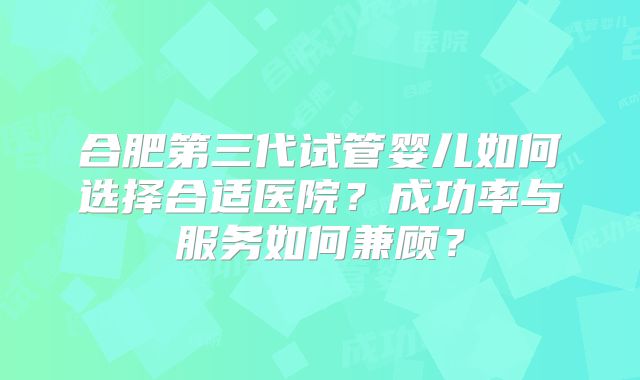 合肥第三代试管婴儿如何选择合适医院?成功率与服务如何兼顾?