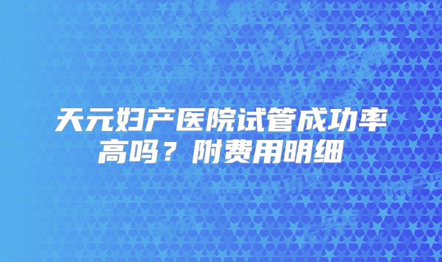 天元妇产医院试管成功率高吗?附费用明细