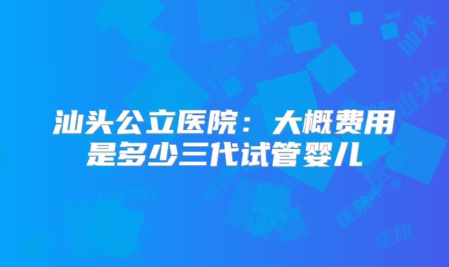 汕头公立医院:大概费用是多少三代试管婴儿