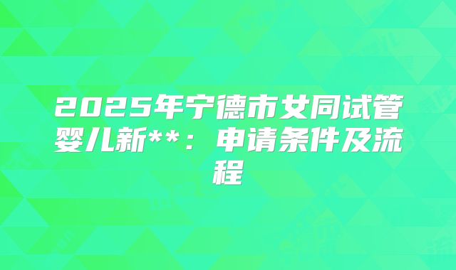 2025年宁德市女同试管婴儿新**：申请条件及流程