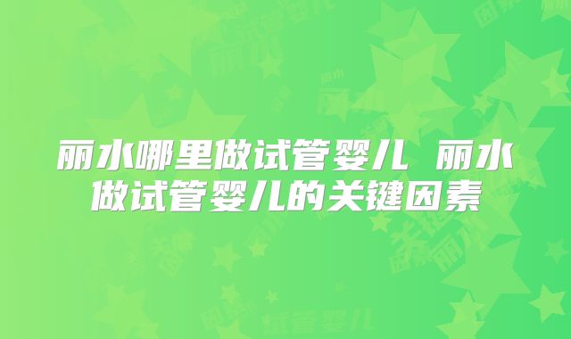 丽水哪里做试管婴儿 丽水做试管婴儿的关键因素