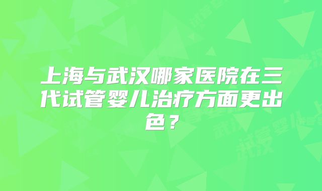 上海与武汉哪家医院在三代试管婴儿治疗方面更出色?