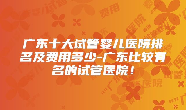 广东十大试管婴儿医院排名及费用多少-广东比较有名的试管医院！