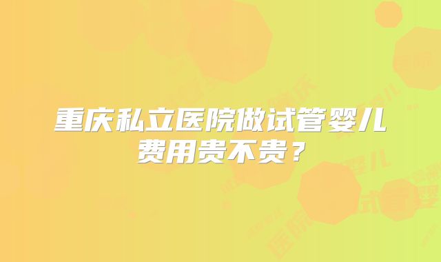 重庆私立医院做试管婴儿费用贵不贵?