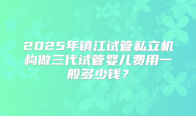 2025年镇江试管私立机构做三代试管婴儿费用一般多少钱?