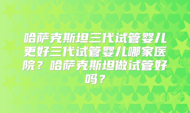 哈萨克斯坦三代试管婴儿更好三代试管婴儿哪家医院?哈萨克斯坦做试管好吗?