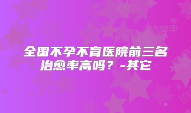 全国不孕不育医院前三名治愈率高吗?-其它