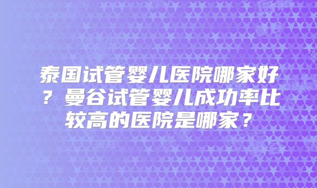 泰国试管婴儿医院哪家好?曼谷试管婴儿成功率比较高的医院是哪家?