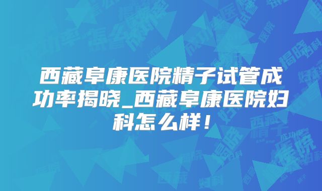 西藏阜康医院精子试管成功率揭晓_西藏阜康医院妇科怎么样!