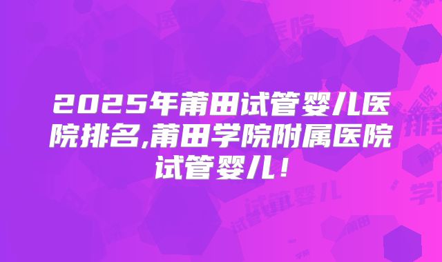 2025年莆田试管婴儿医院排名,莆田学院附属医院试管婴儿！