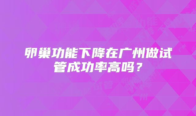 卵巢功能下降在广州做试管成功率高吗?