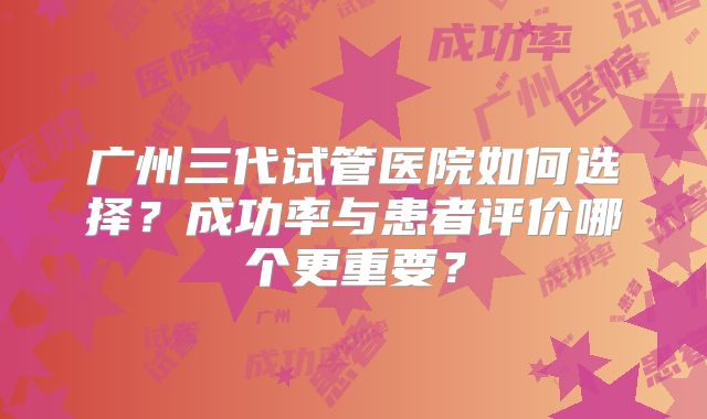 广州三代试管医院如何选择?成功率与患者评价哪个更重要?