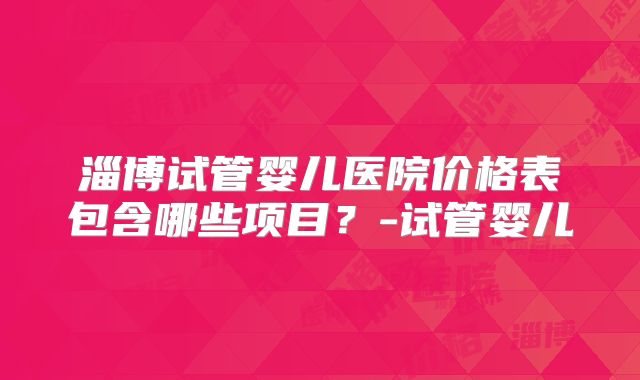 淄博试管婴儿医院价格表包含哪些项目？-试管婴儿