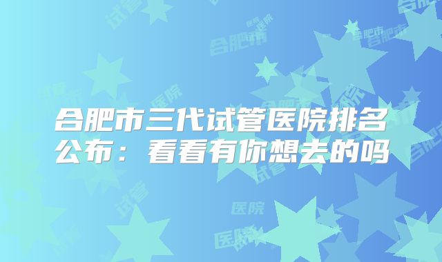 合肥市三代试管医院排名公布:看看有你想去的吗