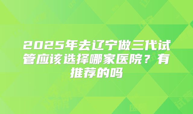 2025年去辽宁做三代试管应该选择哪家医院？有推荐的吗