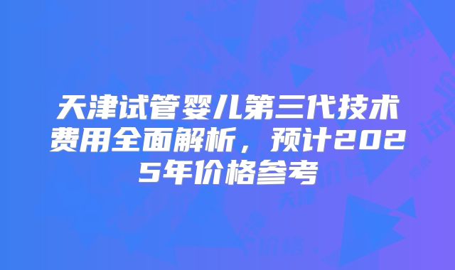 天津试管婴儿第三代技术费用全面解析,预计2025年价格参考