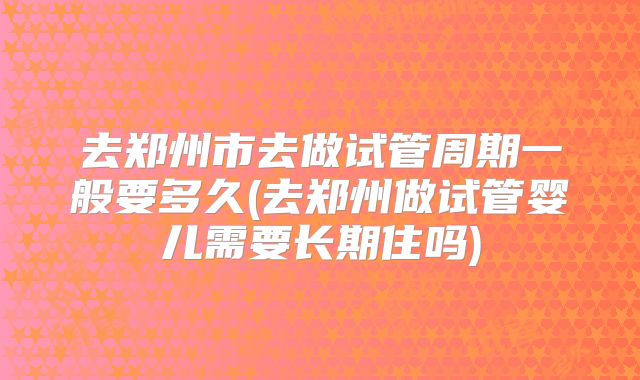 去郑州市去做试管周期一般要多久(去郑州做试管婴儿需要长期住吗)
