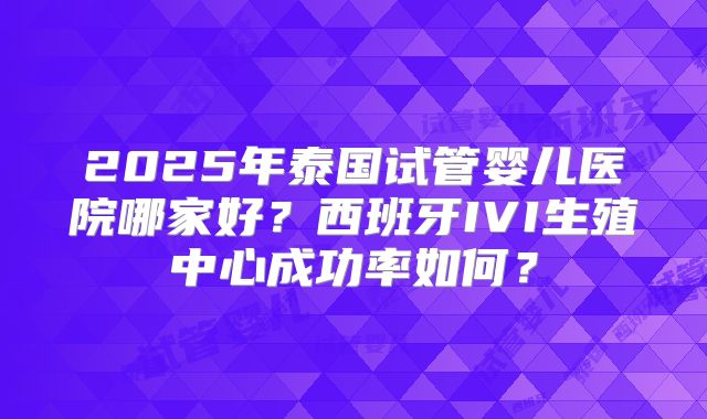 2025年泰国试管婴儿医院哪家好?西班牙IVI生殖中心成功率如何?